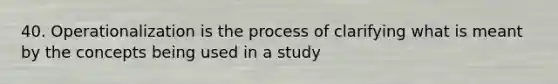 40. Operationalization is the process of clarifying what is meant by the concepts being used in a study