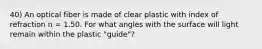 40) An optical fiber is made of clear plastic with index of refraction n = 1.50. For what angles with the surface will light remain within the plastic "guide"?