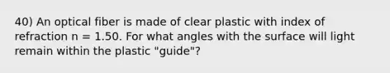 40) An optical fiber is made of clear plastic with index of refraction n = 1.50. For what angles with the surface will light remain within the plastic "guide"?