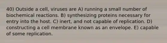 40) Outside a cell, viruses are A) running a small number of biochemical reactions. B) synthesizing proteins necessary for entry into the host. C) inert, and not capable of replication. D) constructing a cell membrane known as an envelope. E) capable of some replication.