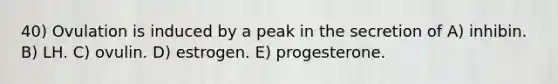 40) Ovulation is induced by a peak in the secretion of A) inhibin. B) LH. C) ovulin. D) estrogen. E) progesterone.