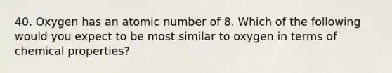 40. Oxygen has an atomic number of 8. Which of the following would you expect to be most similar to oxygen in terms of chemical properties?