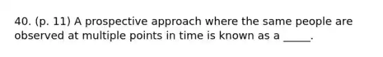 40. (p. 11) A prospective approach where the same people are observed at multiple points in time is known as a _____.