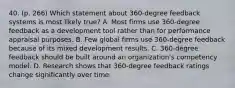 40. (p. 266) Which statement about 360-degree feedback systems is most likely true? A. Most firms use 360-degree feedback as a development tool rather than for performance appraisal purposes. B. Few global firms use 360-degree feedback because of its mixed development results. C. 360-degree feedback should be built around an organization's competency model. D. Research shows that 360-degree feedback ratings change significantly over time.