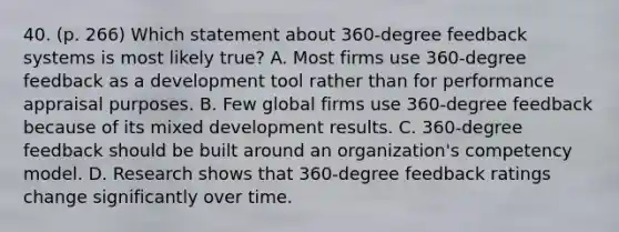 40. (p. 266) Which statement about 360-degree feedback systems is most likely true? A. Most firms use 360-degree feedback as a development tool rather than for performance appraisal purposes. B. Few global firms use 360-degree feedback because of its mixed development results. C. 360-degree feedback should be built around an organization's competency model. D. Research shows that 360-degree feedback ratings change significantly over time.