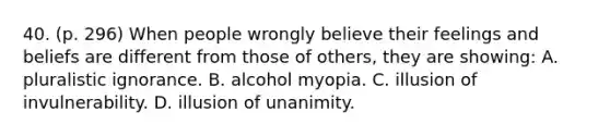 40. (p. 296) When people wrongly believe their feelings and beliefs are different from those of others, they are showing: A. pluralistic ignorance. B. alcohol myopia. C. illusion of invulnerability. D. illusion of unanimity.