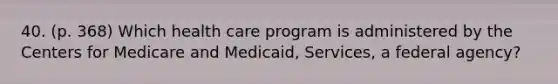 40. (p. 368) Which health care program is administered by the Centers for Medicare and Medicaid, Services, a federal agency?