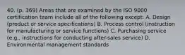 40. (p. 369) Areas that are examined by the ISO 9000 certification team include all of the following except: A. Design (product or service specifications) B. Process control (instruction for manufacturing or service functions) C. Purchasing service (e.g., instructions for conducting after-sales service) D. Environmental management standards