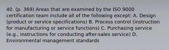 40. (p. 369) Areas that are examined by the ISO 9000 certification team include all of the following except: A. Design (product or service specifications) B. Process control (instruction for manufacturing or service functions) C. Purchasing service (e.g., instructions for conducting after-sales service) D. Environmental management standards