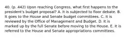 40. (p. 442) Upon reaching Congress, what first happens to the president's budget proposal? A. It is subjected to floor debate. B. It goes to the House and Senate budget committees. C. It is reviewed by the Office of Management and Budget. D. It is marked up by the full Senate before moving to the House. E. It is referred to the House and Senate appropriations committees.