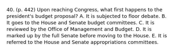 40. (p. 442) Upon reaching Congress, what first happens to the president's budget proposal? A. It is subjected to floor debate. B. It goes to the House and Senate budget committees. C. It is reviewed by the Office of Management and Budget. D. It is marked up by the full Senate before moving to the House. E. It is referred to the House and Senate appropriations committees.