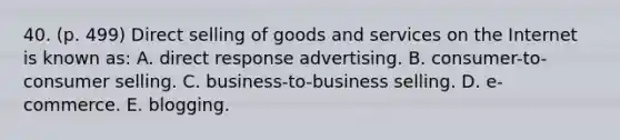 40. (p. 499) Direct selling of goods and services on the Internet is known as: A. direct response advertising. B. consumer-to-consumer selling. C. business-to-business selling. D. e-commerce. E. blogging.