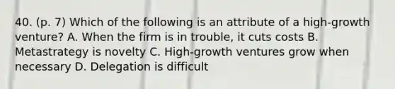 40. (p. 7) Which of the following is an attribute of a high-growth venture? A. When the firm is in trouble, it cuts costs B. Metastrategy is novelty C. High-growth ventures grow when necessary D. Delegation is difficult