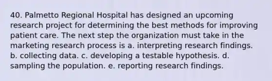 40. Palmetto Regional Hospital has designed an upcoming research project for determining the best methods for improving patient care. The next step the organization must take in the marketing research process is a. interpreting research findings. b. collecting data. c. developing a testable hypothesis. d. sampling the population. e. reporting research findings.