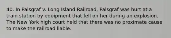 40. In Palsgraf v. Long Island Railroad, Palsgraf was hurt at a train station by equipment that fell on her during an explosion. The New York high court held that there was no proximate cause to make the railroad liable.