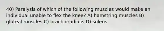 40) Paralysis of which of the following muscles would make an individual unable to flex the knee? A) hamstring muscles B) gluteal muscles C) brachioradialis D) soleus