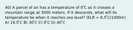 40) A parcel of air has a temperature of 0 ̊C as it crosses a mountain range at 3000 meters. If it descends, what will its temperature be when it reaches sea level? (ELR = 6.5 ̊C/1000m) A) 19.5 ̊C B) 30 ̊C C) 0 ̊C D) 40 ̊C