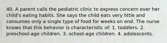 40. A parent calls the pediatric clinic to express concern over her child's eating habits. She says the child eats very little and consumes only a single type of food for weeks on end. The nurse knows that this behavior is characteristic of: 1. toddlers. 2. preschool-age children. 3. school-age children. 4. adolescents.