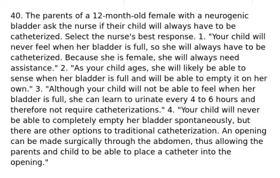 40. The parents of a 12-month-old female with a neurogenic bladder ask the nurse if their child will always have to be catheterized. Select the nurse's best response. 1. "Your child will never feel when her bladder is full, so she will always have to be catheterized. Because she is female, she will always need assistance." 2. "As your child ages, she will likely be able to sense when her bladder is full and will be able to empty it on her own." 3. "Although your child will not be able to feel when her bladder is full, she can learn to urinate every 4 to 6 hours and therefore not require catheterizations." 4. "Your child will never be able to completely empty her bladder spontaneously, but there are other options to traditional catheterization. An opening can be made surgically through the abdomen, thus allowing the parents and child to be able to place a catheter into the opening."