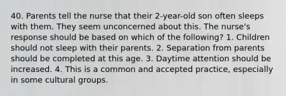 40. Parents tell the nurse that their 2-year-old son often sleeps with them. They seem unconcerned about this. The nurse's response should be based on which of the following? 1. Children should not sleep with their parents. 2. Separation from parents should be completed at this age. 3. Daytime attention should be increased. 4. This is a common and accepted practice, especially in some cultural groups.