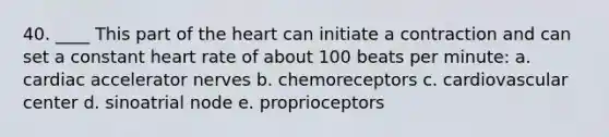 40. ____ This part of <a href='https://www.questionai.com/knowledge/kya8ocqc6o-the-heart' class='anchor-knowledge'>the heart</a> can initiate a contraction and can set a constant heart rate of about 100 beats per minute: a. cardiac accelerator nerves b. chemoreceptors c. cardiovascular center d. sinoatrial node e. proprioceptors