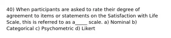 40) When participants are asked to rate their degree of agreement to items or statements on the Satisfaction with Life Scale, this is referred to as a_____ scale. a) Nominal b) Categorical c) Psychometric d) Likert