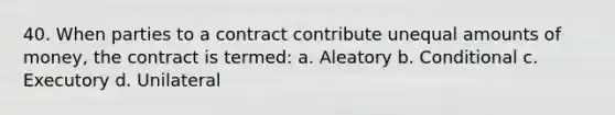 40. When parties to a contract contribute unequal amounts of money, the contract is termed: a. Aleatory b. Conditional c. Executory d. Unilateral