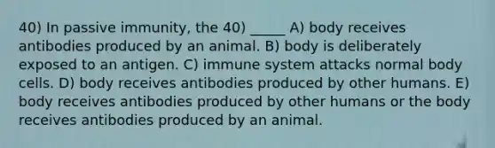 40) In passive immunity, the 40) _____ A) body receives antibodies produced by an animal. B) body is deliberately exposed to an antigen. C) immune system attacks normal body cells. D) body receives antibodies produced by other humans. E) body receives antibodies produced by other humans or the body receives antibodies produced by an animal.