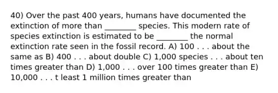 40) Over the past 400 years, humans have documented the extinction of more than ________ species. This modern rate of species extinction is estimated to be ________ the normal extinction rate seen in the fossil record. A) 100 . . . about the same as B) 400 . . . about double C) 1,000 species . . . about ten times greater than D) 1,000 . . . over 100 times greater than E) 10,000 . . . t least 1 million times greater than