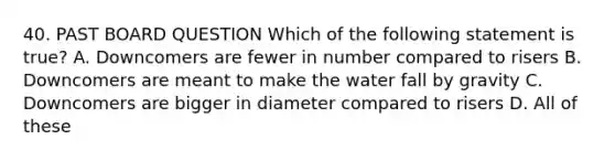 40. PAST BOARD QUESTION Which of the following statement is true? A. Downcomers are fewer in number compared to risers B. Downcomers are meant to make the water fall by gravity C. Downcomers are bigger in diameter compared to risers D. All of these