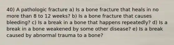 40) A pathologic fracture a) Is a bone fracture that heals in no more than 8 to 12 weeks? b) Is a bone fracture that causes bleeding? c) Is a break in a bone that happens repeatedly? d) Is a break in a bone weakened by some other disease? e) Is a break caused by abnormal trauma to a bone?