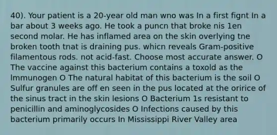 40). Your patient is a 20-year old man wno was In a first fignt In a bar about 3 weeks ago. He took a puncn that broke nis 1en second molar. He has inflamed area on the skin overlying tne broken tooth tnat is draining pus. whicn reveals Gram-positive filamentous rods. not acid-fast. Choose most accurate answer. O The vaccine against this bacterium contains a toxold as the lmmunogen O The natural habitat of this bacterium is the soil O Sulfur granules are off en seen in the pus located at the oririce of the sinus tract in the skin lesions O Bacterium 1s resistant to penicillin and aminoglycosides O Infections caused by this bacterium primarily occurs In Mississippi River Valley area