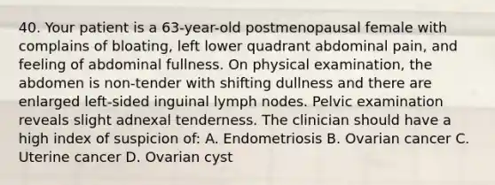 40. Your patient is a 63-year-old postmenopausal female with complains of bloating, left lower quadrant abdominal pain, and feeling of abdominal fullness. On physical examination, the abdomen is non-tender with shifting dullness and there are enlarged left-sided inguinal lymph nodes. Pelvic examination reveals slight adnexal tenderness. The clinician should have a high index of suspicion of: A. Endometriosis B. Ovarian cancer C. Uterine cancer D. Ovarian cyst