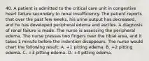 40. A patient is admitted to the critical care unit in congestive heart failure secondary to renal insufficiency. The patient reports that over the past few weeks, his urine output has decreased, and he has developed peripheral edema and ascites. A diagnosis of renal failure is made. The nurse is assessing the peripheral edema. The nurse presses two fingers over the tibial area, and it takes 1 minute before the indention disappears. The nurse would chart the following result: A. +1 pitting edema. B. +2 pitting edema. C. +3 pitting edema. D. +4 pitting edema.