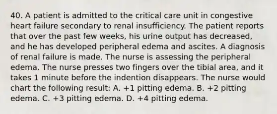 40. A patient is admitted to the critical care unit in congestive heart failure secondary to renal insufficiency. The patient reports that over the past few weeks, his urine output has decreased, and he has developed peripheral edema and ascites. A diagnosis of renal failure is made. The nurse is assessing the peripheral edema. The nurse presses two fingers over the tibial area, and it takes 1 minute before the indention disappears. The nurse would chart the following result: A. +1 pitting edema. B. +2 pitting edema. C. +3 pitting edema. D. +4 pitting edema.