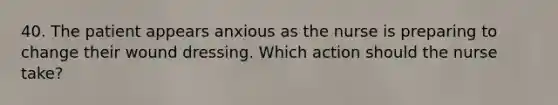 40. The patient appears anxious as the nurse is preparing to change their wound dressing. Which action should the nurse take?