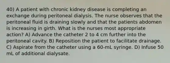 40) A patient with chronic kidney disease is completing an exchange during peritoneal dialysis. The nurse observes that the peritoneal fluid is draining slowly and that the patients abdomen is increasing in girth. What is the nurses most appropriate action? A) Advance the catheter 2 to 4 cm further into the peritoneal cavity. B) Reposition the patient to facilitate drainage. C) Aspirate from the catheter using a 60-mL syringe. D) Infuse 50 mL of additional dialysate.