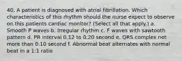 40. A patient is diagnosed with atrial fibrillation. Which characteristics of this rhythm should the nurse expect to observe on this patients cardiac monitor? (Select all that apply.) a. Smooth P waves b. Irregular rhythm c. F waves with sawtooth pattern d. PR interval 0.12 to 0.20 second e. QRS complex not more than 0.10 second f. Abnormal beat alternates with normal beat in a 1:1 ratio