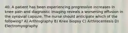 40. A patient has been experiencing progressive increases in knee pain and diagnostic imaging reveals a worsening effusion in the synovial capsule. The nurse should anticipate which of the following? A) Arthrography B) Knee biopsy C) Arthrocentesis D) Electromyography