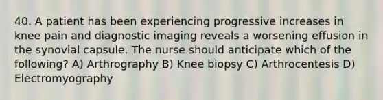 40. A patient has been experiencing progressive increases in knee pain and diagnostic imaging reveals a worsening effusion in the synovial capsule. The nurse should anticipate which of the following? A) Arthrography B) Knee biopsy C) Arthrocentesis D) Electromyography