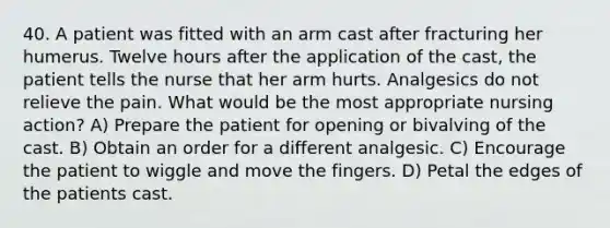 40. A patient was fitted with an arm cast after fracturing her humerus. Twelve hours after the application of the cast, the patient tells the nurse that her arm hurts. Analgesics do not relieve the pain. What would be the most appropriate nursing action? A) Prepare the patient for opening or bivalving of the cast. B) Obtain an order for a different analgesic. C) Encourage the patient to wiggle and move the fingers. D) Petal the edges of the patients cast.