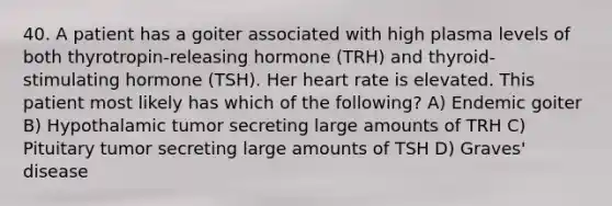 40. A patient has a goiter associated with high plasma levels of both thyrotropin-releasing hormone (TRH) and thyroid-stimulating hormone (TSH). Her heart rate is elevated. This patient most likely has which of the following? A) Endemic goiter B) Hypothalamic tumor secreting large amounts of TRH C) Pituitary tumor secreting large amounts of TSH D) Graves' disease