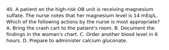 40. A patient on the high-risk OB unit is receiving magnesium sulfate. The nurse notes that her magnesium level is 14 mEq/L. Which of the following actions by the nurse is most appropriate? A. Bring the crash cart to the patient's room. B. Document the findings in the woman's chart. C. Order another blood level in 6 hours. D. Prepare to administer calcium gluconate.