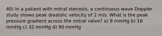 40) In a patient with mitral stenosis, a continuous wave Doppler study shows peak diastolic velocity of 2 m/s. What is the peak pressure gradient across the mitral valve? a) 8 mmHg b) 16 mmHg c) 32 mmHg d) 90 mmHg