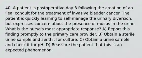 40. A patient is postoperative day 3 following the creation of an ileal conduit for the treatment of invasive bladder cancer. The patient is quickly learning to self-manage the urinary diversion, but expresses concern about the presence of mucus in the urine. What is the nurse's most appropriate response? A) Report this finding promptly to the primary care provider. B) Obtain a sterile urine sample and send it for culture. C) Obtain a urine sample and check it for pH. D) Reassure the patient that this is an expected phenomenon.