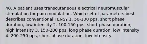 40. A patient uses transcutaneous electrical neuromuscular stimulation for pain modulation. Which set of parameters best describes conventional TENS? 1. 50-100 pps, short phase duration, low intensity 2. 100-150 pps, short phase duration, high intensity 3. 150-200 pps, long phase duration, low intensity 4. 200-250 pps, short phase duration, low intensity