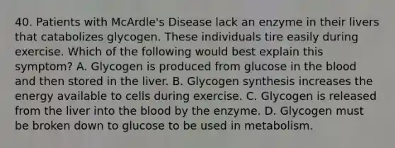 40. Patients with McArdle's Disease lack an enzyme in their livers that catabolizes glycogen. These individuals tire easily during exercise. Which of the following would best explain this symptom? A. Glycogen is produced from glucose in the blood and then stored in the liver. B. Glycogen synthesis increases the energy available to cells during exercise. C. Glycogen is released from the liver into the blood by the enzyme. D. Glycogen must be broken down to glucose to be used in metabolism.