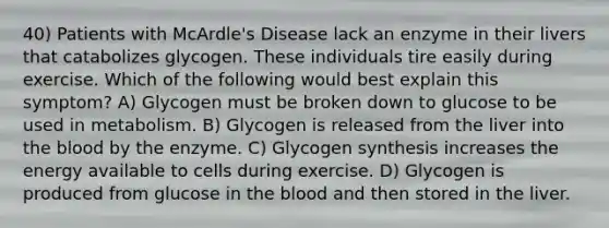 40) Patients with McArdle's Disease lack an enzyme in their livers that catabolizes glycogen. These individuals tire easily during exercise. Which of the following would best explain this symptom? A) Glycogen must be broken down to glucose to be used in metabolism. B) Glycogen is released from the liver into the blood by the enzyme. C) Glycogen synthesis increases the energy available to cells during exercise. D) Glycogen is produced from glucose in the blood and then stored in the liver.