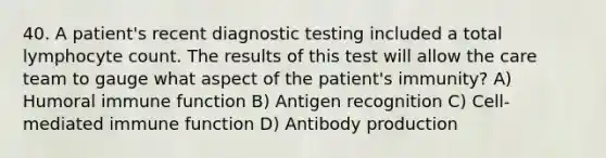 40. A patient's recent diagnostic testing included a total lymphocyte count. The results of this test will allow the care team to gauge what aspect of the patient's immunity? A) Humoral immune function B) Antigen recognition C) Cell-mediated immune function D) Antibody production