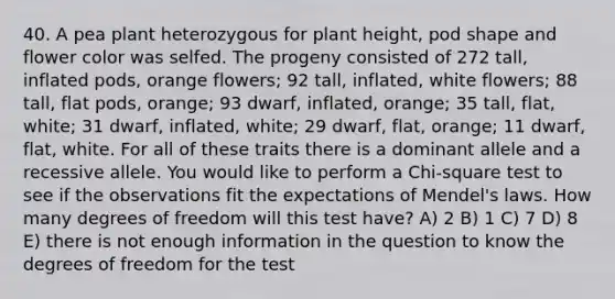 40. A pea plant heterozygous for plant height, pod shape and flower color was selfed. The progeny consisted of 272 tall, inflated pods, orange flowers; 92 tall, inflated, white flowers; 88 tall, flat pods, orange; 93 dwarf, inflated, orange; 35 tall, flat, white; 31 dwarf, inflated, white; 29 dwarf, flat, orange; 11 dwarf, flat, white. For all of these traits there is a dominant allele and a recessive allele. You would like to perform a Chi-square test to see if the observations fit the expectations of Mendel's laws. How many degrees of freedom will this test have? A) 2 B) 1 C) 7 D) 8 E) there is not enough information in the question to know the degrees of freedom for the test